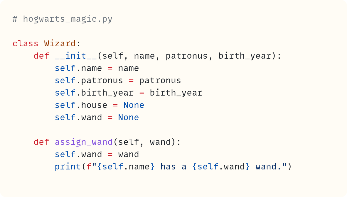 # hogwarts_magic.py  class Wizard:     def __init__(self, name, patronus, birth_year):         self.name = name         self.patronus = patronus         self.birth_year = birth_year         self.house = None         self.wand = None      def assign_wand(self, wand):         self.wand = wand         print(f"{self.name} has a {self.wand} wand.")