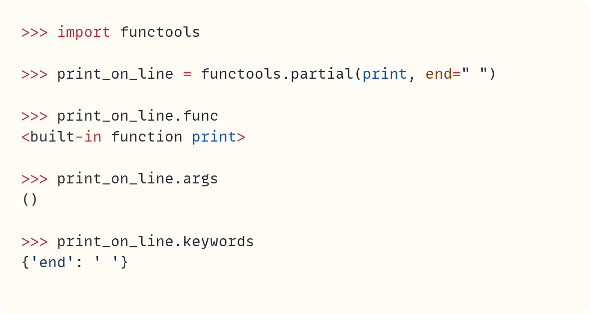 >>> import functools  >>> print_on_line = functools.partial(print, end=" ")  >>> print_on_line.func <built-in function print>  >>> print_on_line.args ()  >>> print_on_line.keywords {'end': ' '}