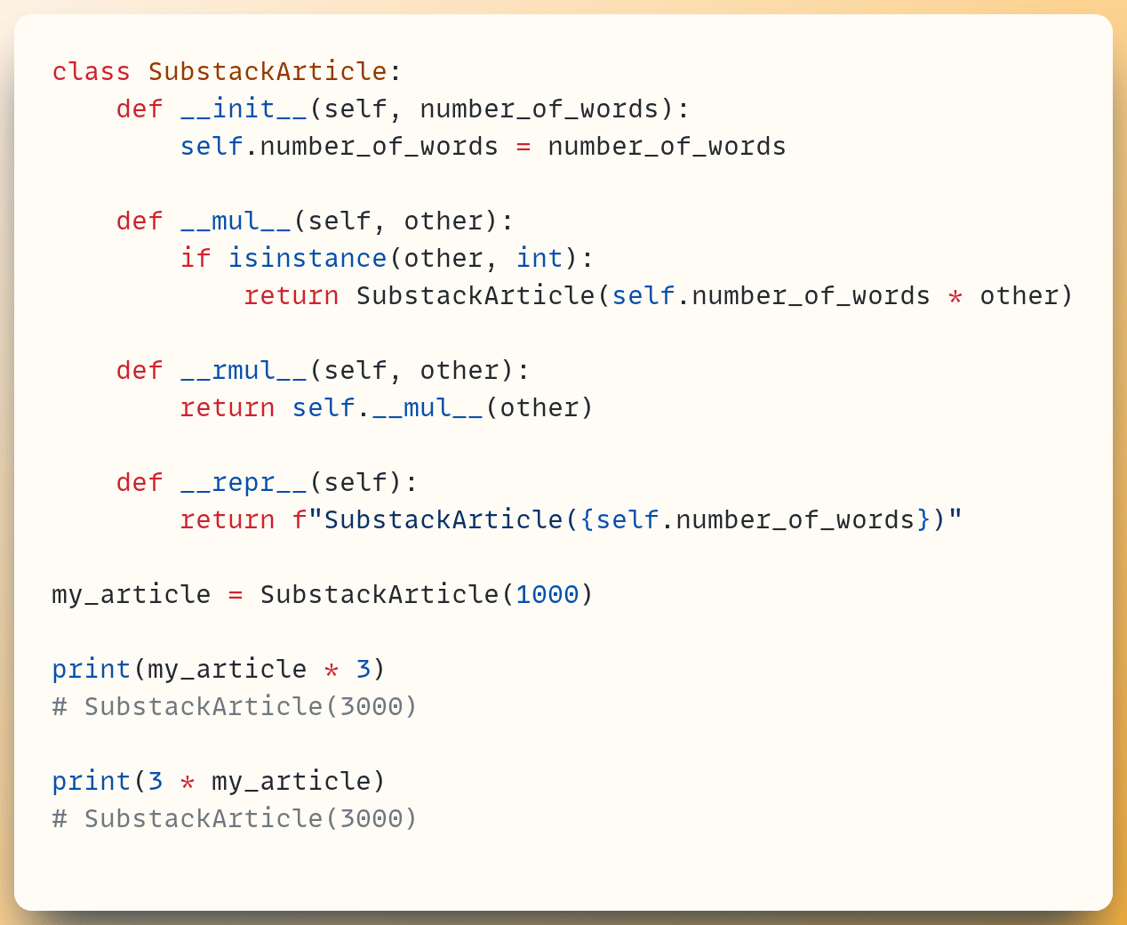 class SubstackArticle:  &nbsp; &nbsp;def __init__(self, number_of_words):  &nbsp; &nbsp; &nbsp; &nbsp;self.number_of_words = number_of_words ​  &nbsp; &nbsp;def __mul__(self, other):  &nbsp; &nbsp; &nbsp; &nbsp;if isinstance(other, int):  &nbsp; &nbsp; &nbsp; &nbsp; &nbsp; &nbsp;return SubstackArticle(self.number_of_words * other) ​  &nbsp; &nbsp;def __rmul__(self, other):  &nbsp; &nbsp; &nbsp; &nbsp;return self.__mul__(other) ​  &nbsp; &nbsp;def __repr__(self):  &nbsp; &nbsp; &nbsp; &nbsp;return f"SubstackArticle({self.number_of_words})" ​ my_article = SubstackArticle(1000) ​ print(my_article * 3) # SubstackArticle(3000) ​ print(3 * my_article) # SubstackArticle(3000)