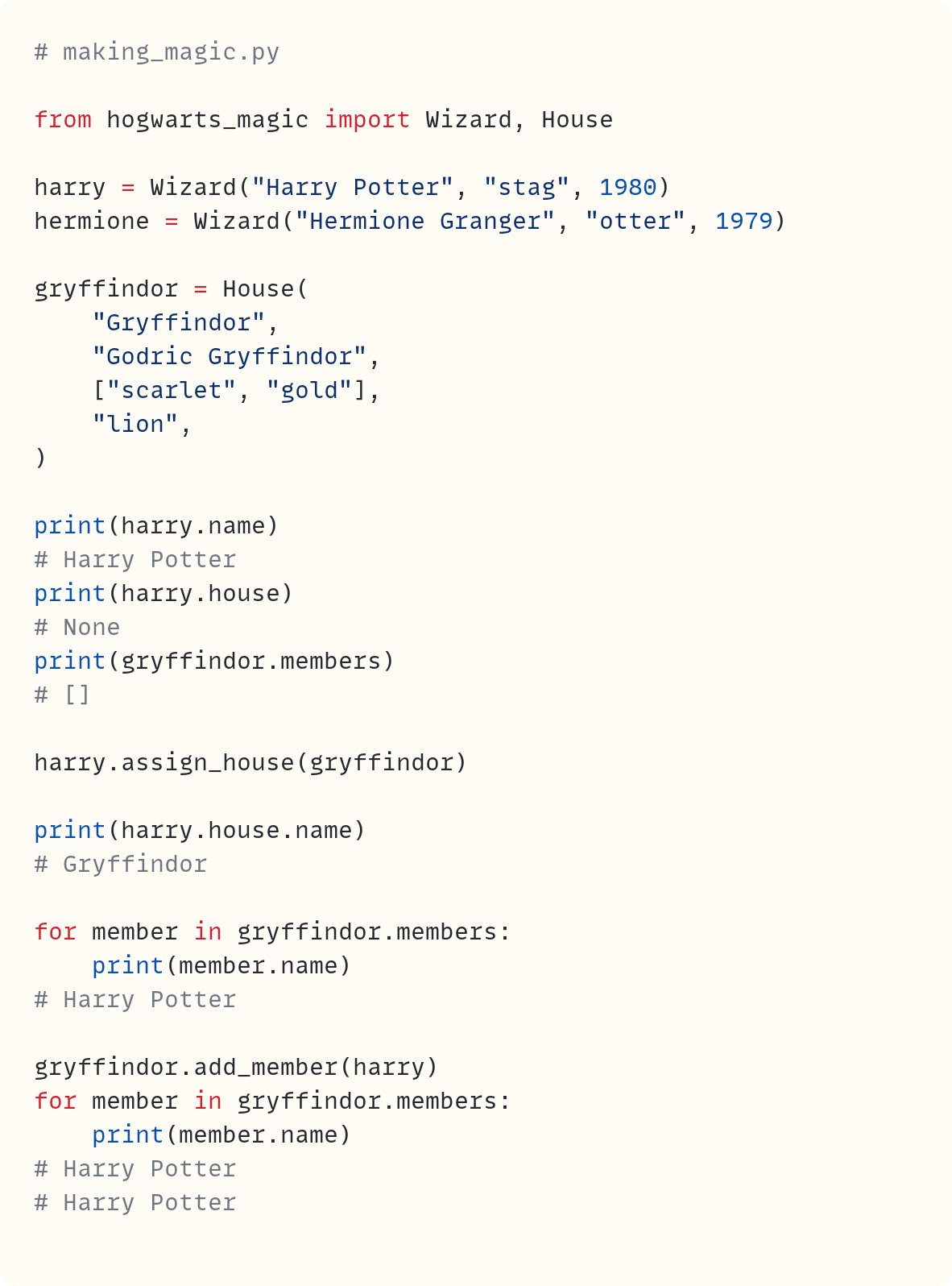 # making_magic.py  from hogwarts_magic import Wizard, House  harry = Wizard("Harry Potter", "stag", 1980) hermione = Wizard("Hermione Granger", "otter", 1979)  gryffindor = House(     "Gryffindor",     "Godric Gryffindor",     ["scarlet", "gold"],     "lion", )  print(harry.name) # Harry Potter print(harry.house) # None print(gryffindor.members) # []  harry.assign_house(gryffindor)  print(harry.house.name) # Gryffindor  for member in gryffindor.members:     print(member.name) # Harry Potter  gryffindor.add_member(harry) for member in gryffindor.members:     print(member.name) # Harry Potter # Harry Potter