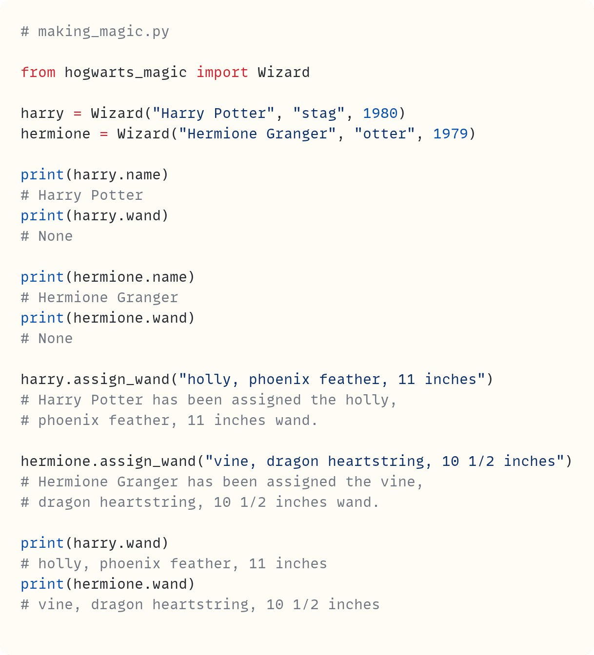 # making_magic.py  from hogwarts_magic import Wizard  harry = Wizard("Harry Potter", "stag", 1980) hermione = Wizard("Hermione Granger", "otter", 1979)  print(harry.name) # Harry Potter print(harry.wand) # None  print(hermione.name) # Hermione Granger print(hermione.wand) # None  harry.assign_wand("holly, phoenix feather, 11 inches") # Harry Potter has been assigned the holly, # phoenix feather, 11 inches wand.  hermione.assign_wand("vine, dragon heartstring, 10 1/2 inches") # Hermione Granger has been assigned the vine, # dragon heartstring, 10 1/2 inches wand.  print(harry.wand) # holly, phoenix feather, 11 inches print(hermione.wand) # vine, dragon heartstring, 10 1/2 inches