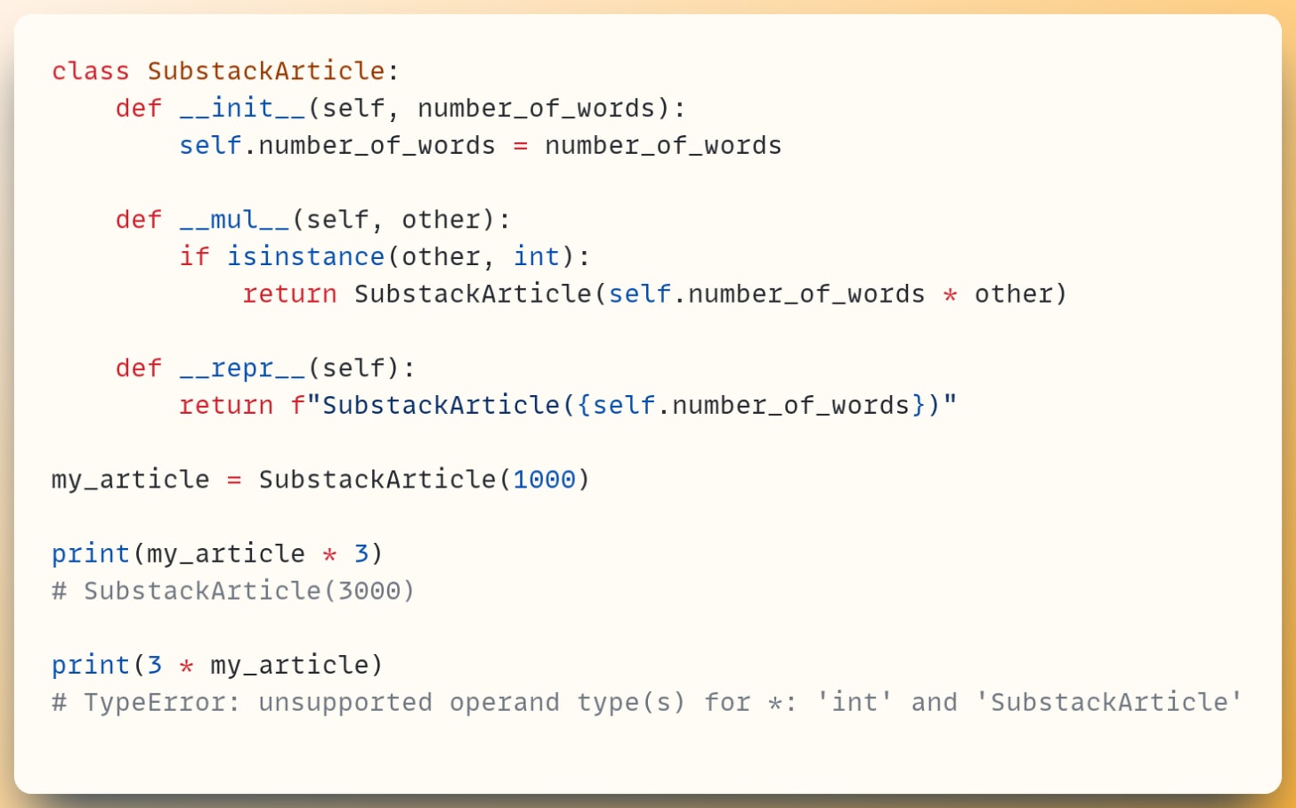 class SubstackArticle:  &nbsp; &nbsp;def __init__(self, number_of_words):  &nbsp; &nbsp; &nbsp; &nbsp;self.number_of_words = number_of_words ​  &nbsp; &nbsp;def __mul__(self, other):  &nbsp; &nbsp; &nbsp; &nbsp;if isinstance(other, int):  &nbsp; &nbsp; &nbsp; &nbsp; &nbsp; &nbsp;return SubstackArticle(self.number_of_words * other) ​  &nbsp; &nbsp;def __repr__(self): &nbsp; &nbsp; &nbsp; &nbsp;return f"SubstackArticle({self.number_of_words})" ​ my_article = SubstackArticle(1000) ​ print(my_article * 3) # SubstackArticle(3000) ​ print(3 * my_article) # TypeError: unsupported operand type(s) for *: 'int' and 'SubstackArticle'