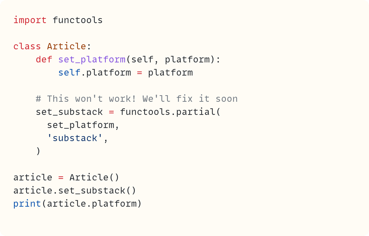 import functools  class Article:     def set_platform(self, platform):         self.platform = platform      # This won't work! We'll fix it soon     set_substack = functools.partial(       set_platform,       'substack',     )  article = Article() article.set_substack() print(article.platform)