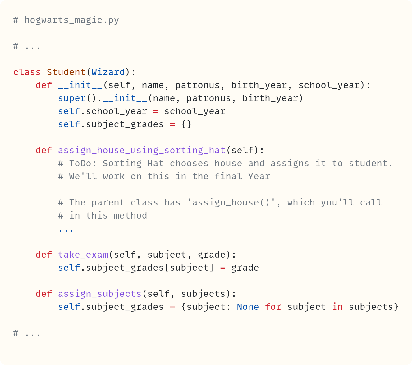 # hogwarts_magic.py  # ...  class Student(Wizard):     def __init__(self, name, patronus, birth_year, school_year):         super().__init__(name, patronus, birth_year)         self.school_year = school_year         self.subject_grades = {}      def assign_house_using_sorting_hat(self):         # ToDo: Sorting Hat chooses house and assigns it to student.         # We'll work on this in the final Year                  # The parent class has 'assign_house()', which you'll call         # in this method         ...      def take_exam(self, subject, grade):         self.subject_grades[subject] = grade      def assign_subjects(self, subjects):         self.subject_grades = {subject: None for subject in subjects}  # ...