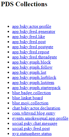 Screenshot from the AT Browser of the different collections or data types on Jacks PDS In order appbskyactorprofile appbskyfeedgenerator appbskyfeedlike appbskyfeedpost appbskyfeedpostgate appbskyfeedrepost appbskyfeedthreadgate appbskygraphblock appbskygraphfollow appbskygraphlist appbskygraphlistblock appbskygraphlistitem appbskygraphstarterpack bluebadgecollection bluelinkatboard bluemojicollection chatbskyactordeclaration comwhtwndblogentry eventssmokesignalappprofile socialpskychatmessage socialpskyfeedpost and xyzstatuspherestatus At the top in black it reads PDS Collections Each data type is listed in a black bullet point list