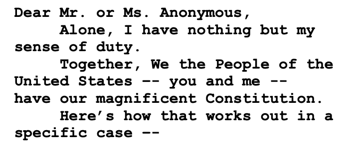 Dear Mr. or Ms. Anonymous, Alone, I have nothing but my sense of duty. Together, We the People of the United States –- you and me -- have our magnificent Constitution. Here’s how that works out in a specific case –- Dear Mr. or Ms. Anonymous, Alone, I have nothing but my sense of duty. Together, We the People of the United States –- you and me -- have our magnificent Constitution. Here’s how that works out in a specific case –-