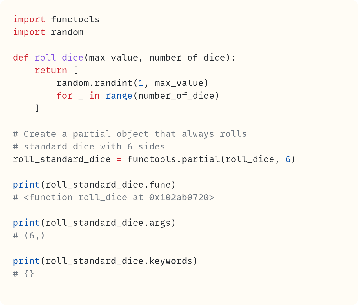 import functools import random  def roll_dice(max_value, number_of_dice):     return [         random.randint(1, max_value)         for _ in range(number_of_dice)     ]  # Create a partial object that always rolls # standard dice with 6 sides roll_standard_dice = functools.partial(roll_dice, 6)  print(roll_standard_dice.func) # <function roll_dice at 0x102ab0720>  print(roll_standard_dice.args) # (6,)  print(roll_standard_dice.keywords) # {}         