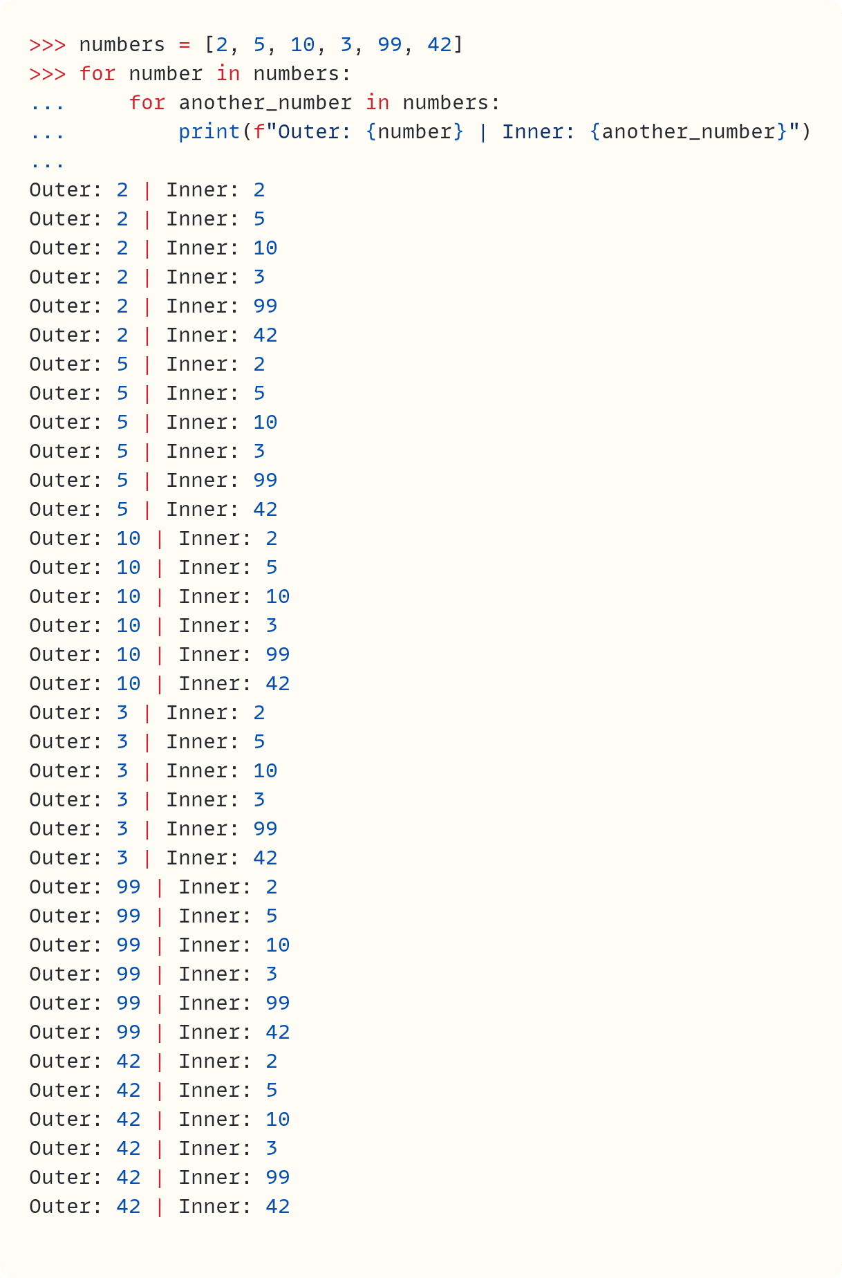 >>> numbers = [2, 5, 10, 3, 99, 42] >>> for number in numbers: ...     for another_number in numbers: ...         print(f"Outer: {number} | Inner: {another_number}") ...