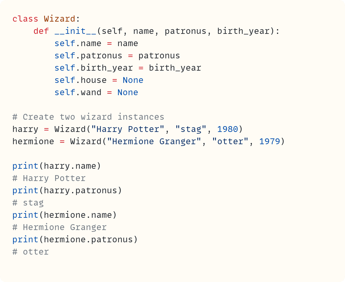 class Wizard:     def __init__(self, name, patronus, birth_year):         self.name = name         self.patronus = patronus         self.birth_year = birth_year         self.house = None         self.wand = None  # Create two wizard instances harry = Wizard("Harry Potter", "stag", 1980) hermione = Wizard("Hermione Granger", "otter", 1979)  print(harry.name) # Harry Potter print(harry.patronus) # stag print(hermione.name) # Hermione Granger print(hermione.patronus) # otter