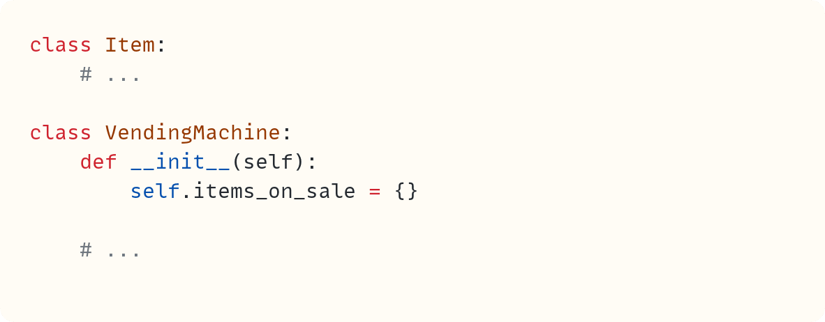 class Item: # ... class VendingMachine: def __init__(self): self.items_on_sale = {} # ... class Item: # ... class VendingMachine: def __init__(self): self.items_on_sale = {} # ...