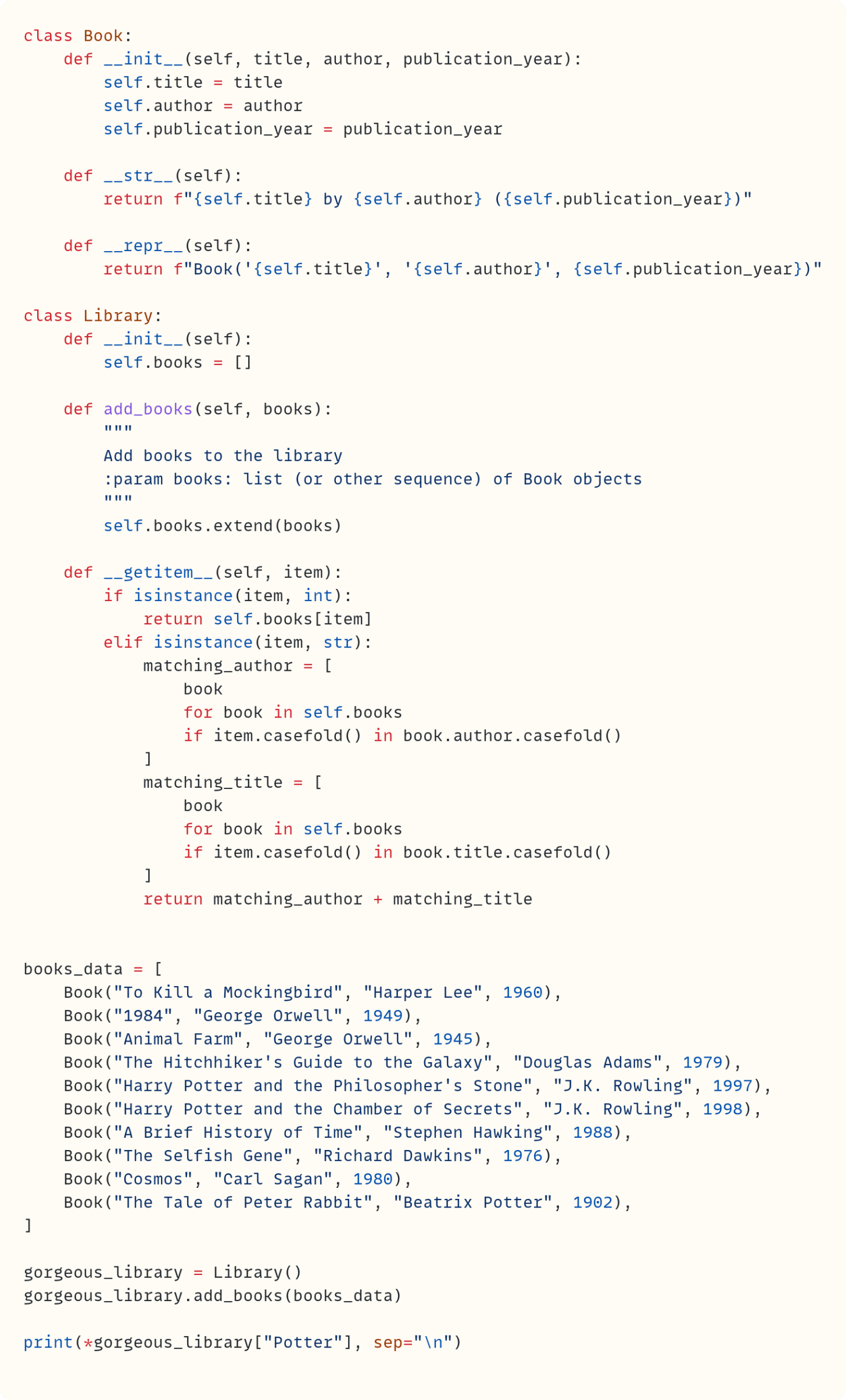 class Book:     def __init__(self, title, author, publication_year):         self.title = title         self.author = author         self.publication_year = publication_year      def __str__(self):         return f"{self.title} by {self.author} ({self.publication_year})"      def __repr__(self):         return f"Book('{self.title}', '{self.author}', {self.publication_year})"  class Library:     def __init__(self):         self.books = []      def add_books(self, books):         """         Add books to the library         :param books: list (or other sequence) of Book objects         """         self.books.extend(books)      def __getitem__(self, item):         if isinstance(item, int):             return self.books[item]         elif isinstance(item, str):             matching_author = [                 book                 for book in self.books                 if item.casefold() in book.author.casefold()             ]             matching_title = [                 book                 for book in self.books                 if item.casefold() in book.title.casefold()             ]             return matching_author + matching_title   books_data = [     Book("To Kill a Mockingbird", "Harper Lee", 1960),     Book("1984", "George Orwell", 1949),     Book("Animal Farm", "George Orwell", 1945),     Book("The Hitchhiker's Guide to the Galaxy", "Douglas Adams", 1979),     Book("Harry Potter and the Philosopher's Stone", "J.K. Rowling", 1997),     Book("Harry Potter and the Chamber of Secrets", "J.K. Rowling", 1998),     Book("A Brief History of Time", "Stephen Hawking", 1988),     Book("The Selfish Gene", "Richard Dawkins", 1976),     Book("Cosmos", "Carl Sagan", 1980),     Book("The Tale of Peter Rabbit", "Beatrix Potter", 1902), ]  gorgeous_library = Library() gorgeous_library.add_books(books_data)  print(*gorgeous_library["Potter"], sep="\n")