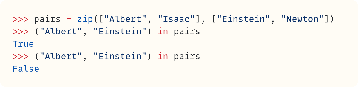 >>> pairs = zip(["Albert", "Isaac"], ["Einstein", "Newton"]) >>> ("Albert", "Einstein") in pairs True >>> ("Albert", "Einstein") in pairs False