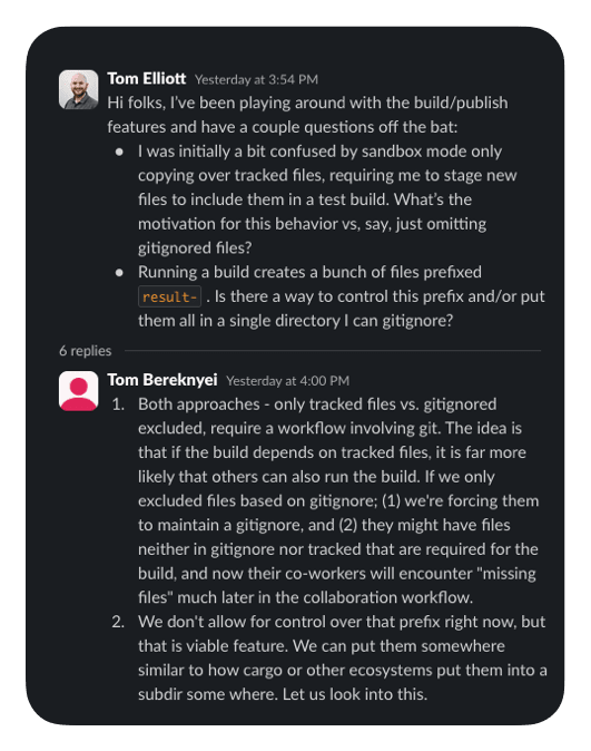 54 PM Hi folks, I’ve been playing around with the build/publish features and have a couple questions off the bat: I was initially a bit confused by sandbox mode only copying over tracked files, requiring me to stage new files to include them in a test build. What’s the motivation for this behavior vs, say, just omitting gitignored files? Running a build creates a bunch of files prefixed result- . Is there a way to control this prefix and/or put them all in a single directory I can gitignore? 6 replies   Tom Bereknyei   Yesterday at 4:00 PM Both approaches - only tracked files vs. gitignored excluded, require a workflow involving git. The idea is that if the build depends on tracked files, it is far more likely that others can also run the build. If we only excluded files based on gitignore; (1) we're forcing them to maintain a gitignore, and (2) they might have files neither in gitignore nor tracked that are required for the build, and now their co-workers will encounter "missing files" much later in the collaboration workflow. We don't allow for control over that prefix right now, but that is viable feature. We can put them somewhere similar to how cargo or other ecosystems put them into a subdir some where. Let us look into this.