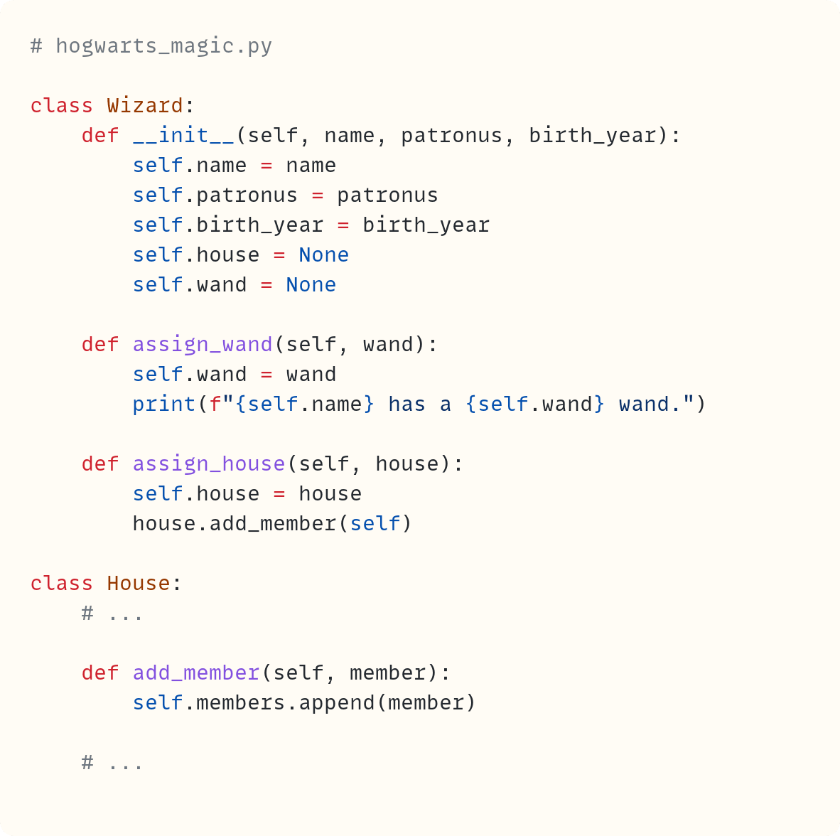 # hogwarts_magic.py  class Wizard:     def __init__(self, name, patronus, birth_year):         self.name = name         self.patronus = patronus         self.birth_year = birth_year         self.house = None         self.wand = None      def assign_wand(self, wand):         self.wand = wand         print(f"{self.name} has a {self.wand} wand.")      def assign_house(self, house):         self.house = house         house.add_member(self)  class House:     # ...      def add_member(self, member):         self.members.append(member)      # ...
