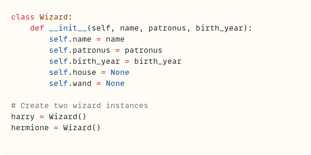 class Wizard:     def __init__(self, name, patronus, birth_year):         self.name = name         self.patronus = patronus         self.birth_year = birth_year         self.house = None         self.wand = None  # Create two wizard instances harry = Wizard() hermione = Wizard()