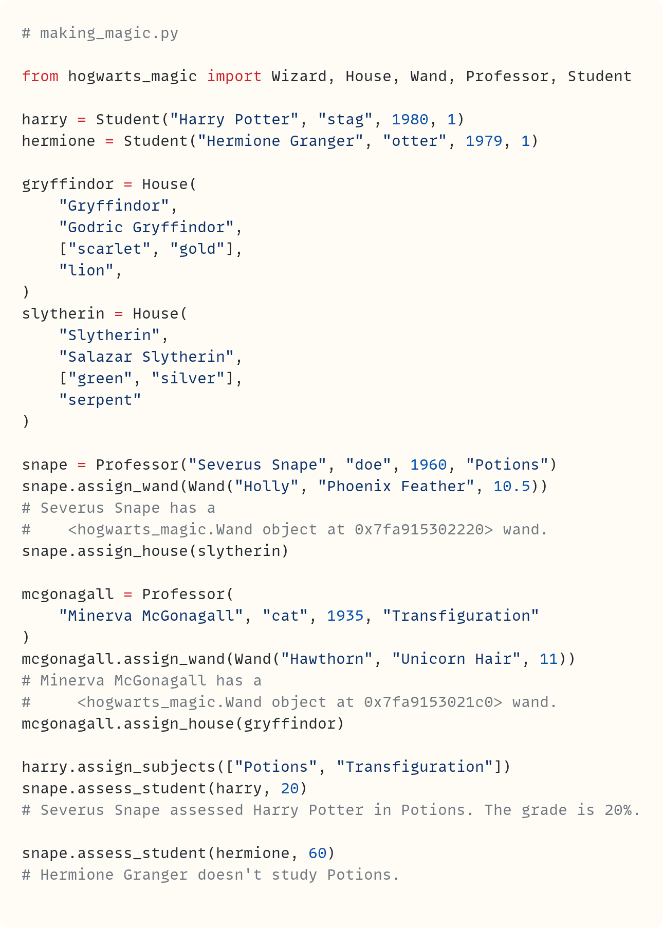 # making_magic.py  from hogwarts_magic import Wizard, House, Wand, Professor, Student  harry = Student("Harry Potter", "stag", 1980, 1) hermione = Student("Hermione Granger", "otter", 1979, 1)  gryffindor = House(     "Gryffindor",     "Godric Gryffindor",     ["scarlet", "gold"],     "lion", ) slytherin = House(     "Slytherin",     "Salazar Slytherin",     ["green", "silver"],     "serpent" )  snape = Professor("Severus Snape", "doe", 1960, "Potions") snape.assign_wand(Wand("Holly", "Phoenix Feather", 10.5)) # Severus Snape has a #    <hogwarts_magic.Wand object at 0x7fa915302220> wand. snape.assign_house(slytherin)  mcgonagall = Professor(     "Minerva McGonagall", "cat", 1935, "Transfiguration" ) mcgonagall.assign_wand(Wand("Hawthorn", "Unicorn Hair", 11)) # Minerva McGonagall has a #     <hogwarts_magic.Wand object at 0x7fa9153021c0> wand. mcgonagall.assign_house(gryffindor)  harry.assign_subjects(["Potions", "Transfiguration"]) snape.assess_student(harry, 20) # Severus Snape assessed Harry Potter in Potions. The grade is 20%.  snape.assess_student(hermione, 60) # Hermione Granger doesn't study Potions.