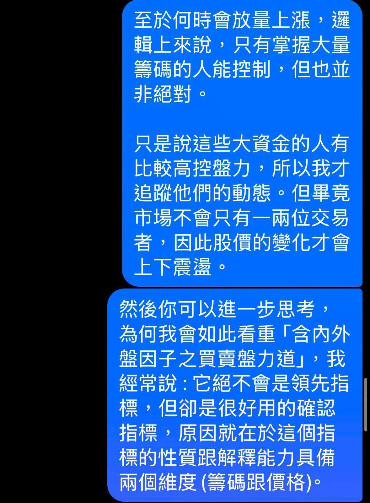 可能是顯示的文字是「至於何時會放量上漲， 邏 輯上來説， 說，只有掌握大量 筆碼的人能控制，個 但也並 非絕對。 只是説這些大資金的人有 比較高控盤力， 所以我才 追蹤他們的動態。 但畢竟 市場不會只有一兩位交易 者， 因此股價的變化才會 上下震溫。 然後你可以進一步思考， 爲何我會如此看重 「含内外 盤因子之買賣盤力道」， 我 經常說， 它絕不會是領先指 標， 票，但卻是很好用的確認 指標， ，原因就在於這個指 標的性質跟解釋能力具備 兩個維度 個維度（籌碼跟價格）。」的圖像