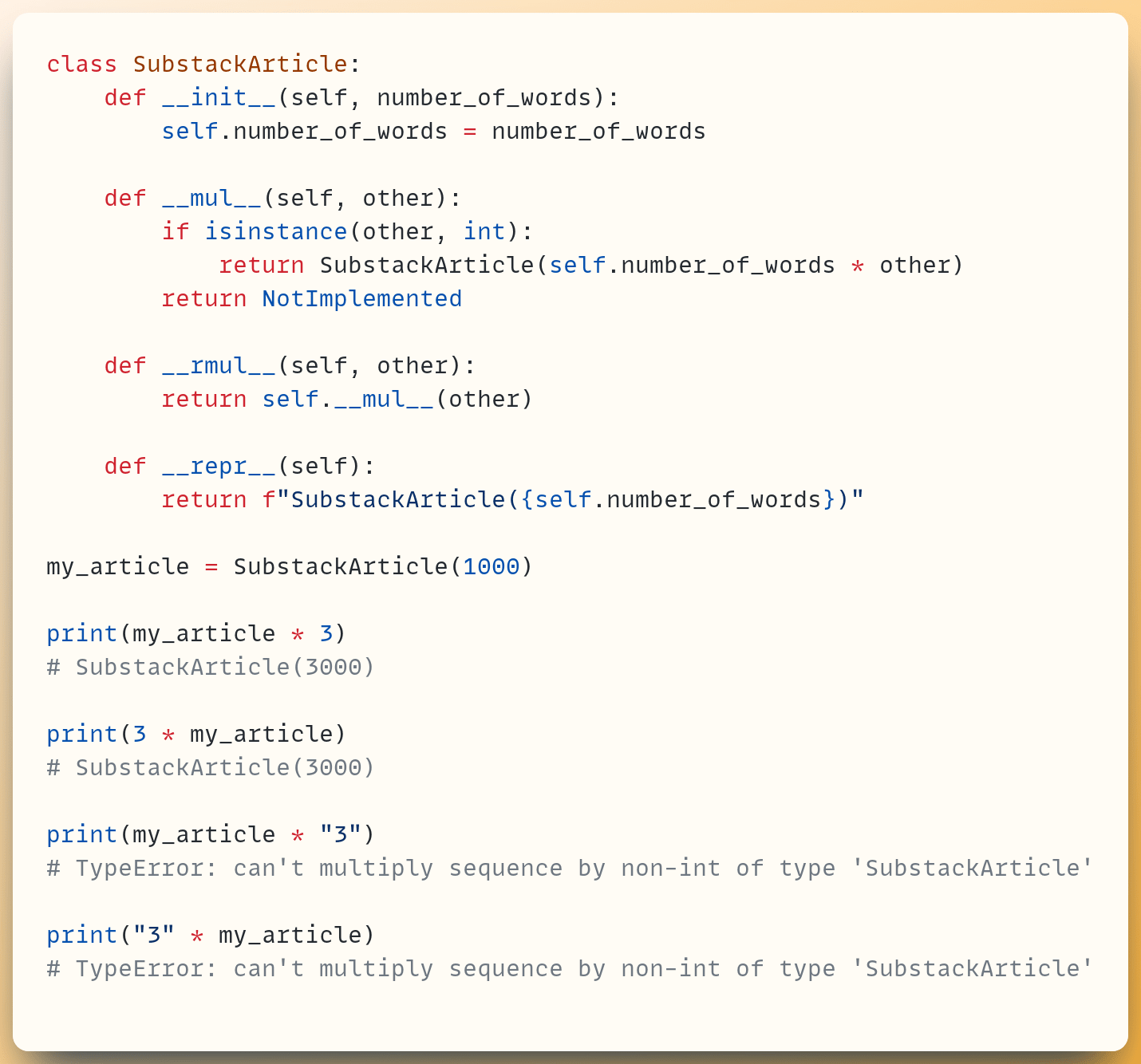 class SubstackArticle:  &nbsp; &nbsp;def __init__(self, number_of_words):  &nbsp; &nbsp; &nbsp; &nbsp;self.number_of_words = number_of_words ​  &nbsp; &nbsp;def __mul__(self, other):  &nbsp; &nbsp; &nbsp; &nbsp;if isinstance(other, int):  &nbsp; &nbsp; &nbsp; &nbsp; &nbsp; &nbsp;return SubstackArticle(self.number_of_words * other)  &nbsp; &nbsp; &nbsp; &nbsp;return NotImplemented ​  &nbsp; &nbsp;def __rmul__(self, other):  &nbsp; &nbsp; &nbsp; &nbsp;return self.__mul__(other) ​  &nbsp; &nbsp;def __repr__(self):  &nbsp; &nbsp; &nbsp; &nbsp;return f"SubstackArticle({self.number_of_words})" ​ my_article = SubstackArticle(1000) ​ print(my_article * 3) # SubstackArticle(3000) ​ print(3 * my_article) # SubstackArticle(3000) ​ print(my_article * "3") # TypeError: can't multiply sequence by non-int of type 'SubstackArticle' ​ print("3" * my_article) # TypeError: can't multiply sequence by non-int of type 'SubstackArticle'
