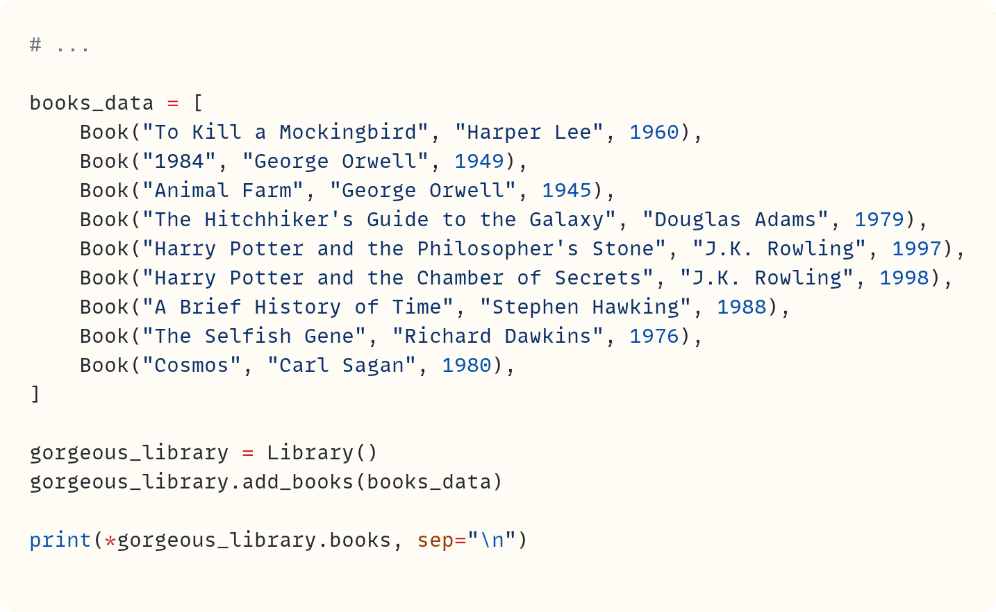 # ...  books_data = [     Book("To Kill a Mockingbird", "Harper Lee", 1960),     Book("1984", "George Orwell", 1949),     Book("Animal Farm", "George Orwell", 1945),     Book("The Hitchhiker's Guide to the Galaxy", "Douglas Adams", 1979),     Book("Harry Potter and the Philosopher's Stone", "J.K. Rowling", 1997),     Book("Harry Potter and the Chamber of Secrets", "J.K. Rowling", 1998),     Book("A Brief History of Time", "Stephen Hawking", 1988),     Book("The Selfish Gene", "Richard Dawkins", 1976),     Book("Cosmos", "Carl Sagan", 1980), ]  gorgeous_library = Library() gorgeous_library.add_books(books_data)  print(*gorgeous_library.books, sep="\n")