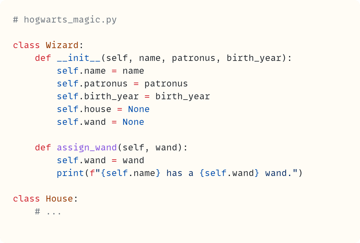 # hogwarts_magic.py  class Wizard:     def __init__(self, name, patronus, birth_year):         self.name = name         self.patronus = patronus         self.birth_year = birth_year         self.house = None         self.wand = None      def assign_wand(self, wand):         self.wand = wand         print(f"{self.name} has a {self.wand} wand.")  class House:     # ...