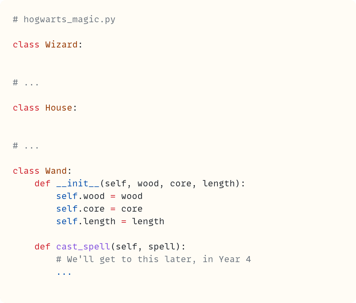 # hogwarts_magic.py  class Wizard:     # ...  class House:     # ...      class Wand:     def __init__(self, wood, core, length):         self.wood = wood         self.core = core         self.length = length      def cast_spell(self, spell):         # We'll get to this later, in Year 4         ...