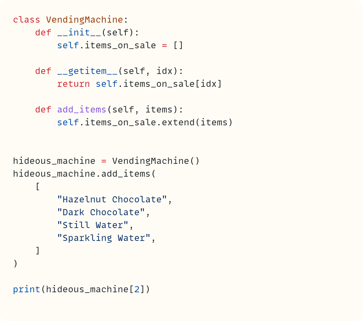 class VendingMachine:     def __init__(self):         self.items_on_sale = []      def __getitem__(self, idx):         return self.items_on_sale[idx]      def add_items(self, items):         self.items_on_sale.extend(items)   hideous_machine = VendingMachine() hideous_machine.add_items(     [         "Hazelnut Chocolate",         "Dark Chocolate",         "Still Water",         "Sparkling Water",     ] )  print(hideous_machine[2])