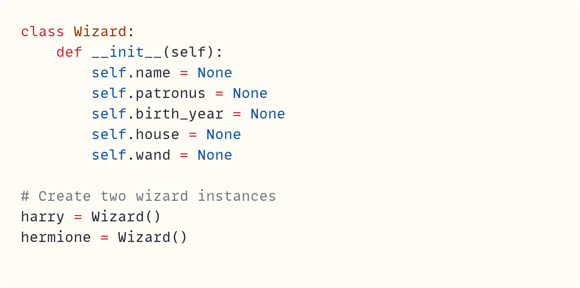 class Wizard:     def __init__(self):         self.name = None         self.patronus = None         self.birth_year = None         self.house = None         self.wand = None  # Create two wizard instances harry = Wizard() hermione = Wizard()