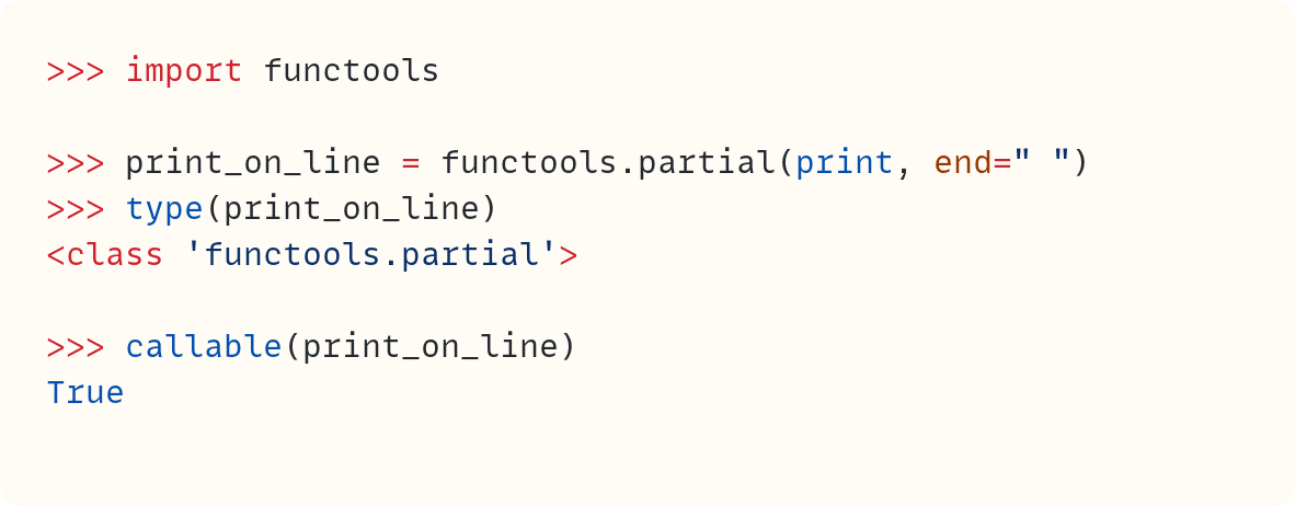 >>> import functools  >>> print_on_line = functools.partial(print, end=" ") >>> type(print_on_line) <class 'functools.partial'>  >>> callable(print_on_line) True
