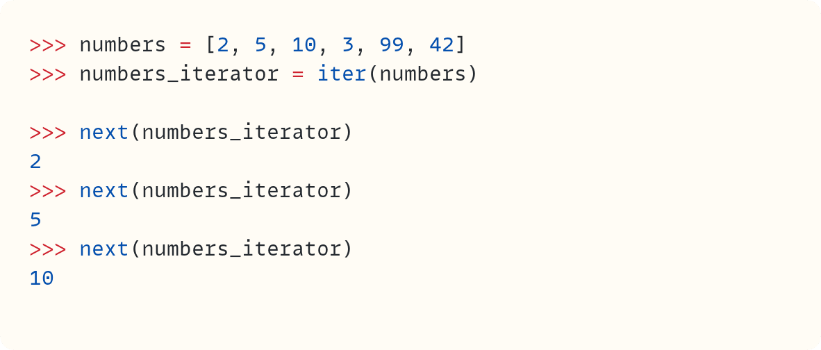 >>> numbers = [2, 5, 10, 3, 99, 42] >>> numbers_iterator = iter(numbers)  >>> next(numbers_iterator) 2 >>> next(numbers_iterator) 5 >>> next(numbers_iterator) 10