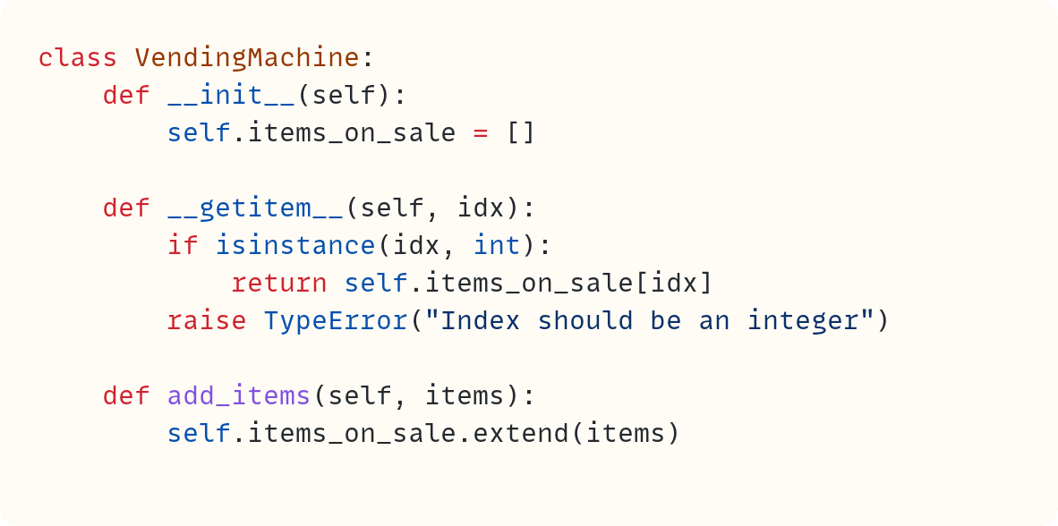 class VendingMachine:     def __init__(self):         self.items_on_sale = []      def __getitem__(self, idx):         if isinstance(idx, int):             return self.items_on_sale[idx]         raise TypeError("Index should be an integer")      def add_items(self, items):         self.items_on_sale.extend(items)