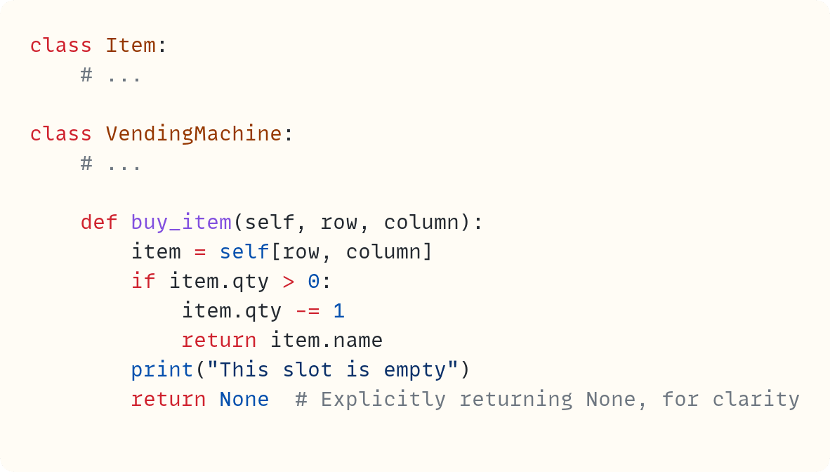 class Item:     # ...      class VendingMachine:     # ...          def buy_item(self, row, column):         item = self[row, column]         if item.qty > 0:             item.qty -= 1             return item.name         print("This slot is empty")         return None  # Explicitly returning None, for clarity