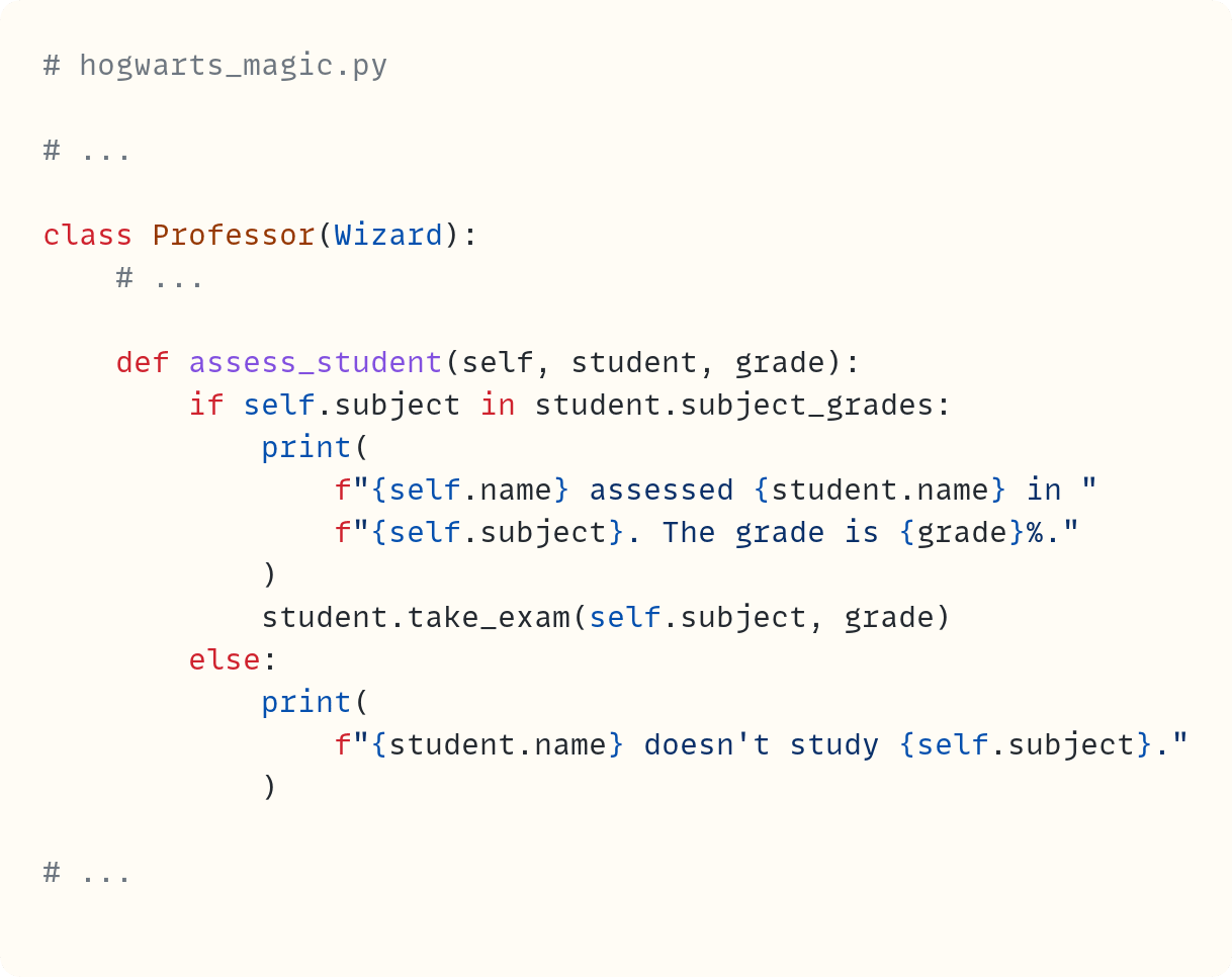 # hogwarts_magic.py  # ...  class Professor(Wizard):     # ...          def assess_student(self, student, grade):         if self.subject in student.subject_grades:             print(                 f"{self.name} assessed {student.name} in "                 f"{self.subject}. The grade is {grade}%."             )             student.take_exam(self.subject, grade)         else:             print(                 f"{student.name} doesn't study {self.subject}."             )  # ...