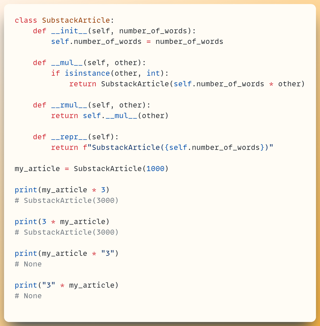 class SubstackArticle:  &nbsp; &nbsp;def __init__(self, number_of_words):  &nbsp; &nbsp; &nbsp; &nbsp;self.number_of_words = number_of_words ​  &nbsp; &nbsp;def __mul__(self, other):  &nbsp; &nbsp; &nbsp; &nbsp;if isinstance(other, int):  &nbsp; &nbsp; &nbsp; &nbsp; &nbsp; &nbsp;return SubstackArticle(self.number_of_words * other) ​  &nbsp; &nbsp;def __rmul__(self, other):  &nbsp; &nbsp; &nbsp; &nbsp;return self.__mul__(other) ​  &nbsp; &nbsp;def __repr__(self):  &nbsp; &nbsp; &nbsp; &nbsp;return f"SubstackArticle({self.number_of_words})" ​ my_article = SubstackArticle(1000) ​ print(my_article * 3) # SubstackArticle(3000) ​ print(3 * my_article) # SubstackArticle(3000) ​ print(my_article * "3") # None ​ print("3" * my_article) # None