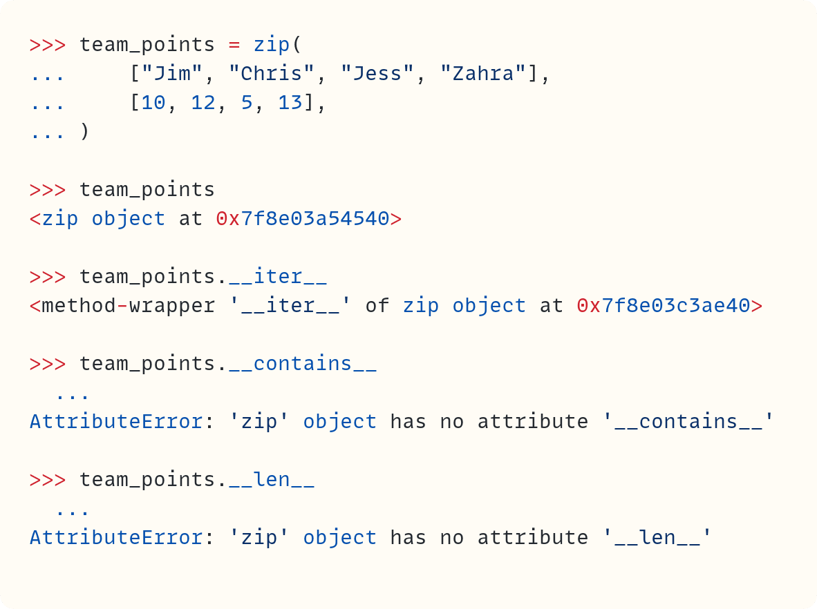 >>> team_points = zip( ...     ["Jim", "Chris", "Jess", "Zahra"], ...     [10, 12, 5, 13], ... )  >>> team_points <zip object at 0x7f8e03a54540>  >>> team_points.__iter__ <method-wrapper '__iter__' of zip object at 0x7f8e03c3ae40>  >>> team_points.__contains__   ... AttributeError: 'zip' object has no attribute '__contains__'  >>> team_points.__len__   ... AttributeError: 'zip' object has no attribute '__len__'