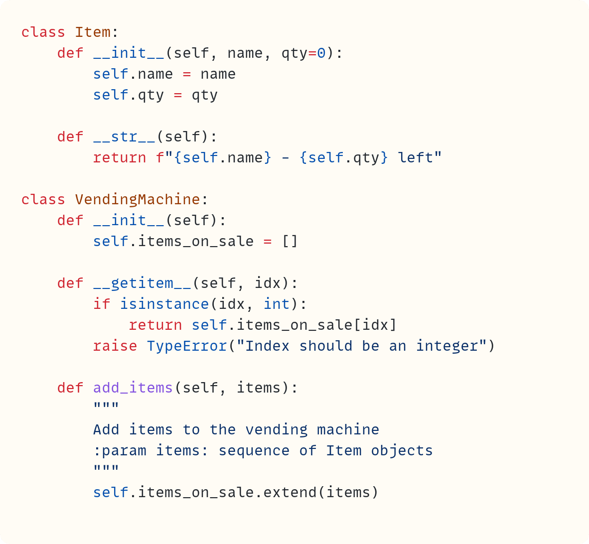 class Item:     def __init__(self, name, qty=0):         self.name = name         self.qty = qty      def __str__(self):         return f"{self.name} - {self.qty} left"  class VendingMachine:     def __init__(self):         self.items_on_sale = []      def __getitem__(self, idx):         if isinstance(idx, int):             return self.items_on_sale[idx]         raise TypeError("Index should be an integer")      def add_items(self, items):         """         Add items to the vending machine         :param items: sequence of Item objects         """         self.items_on_sale.extend(items)