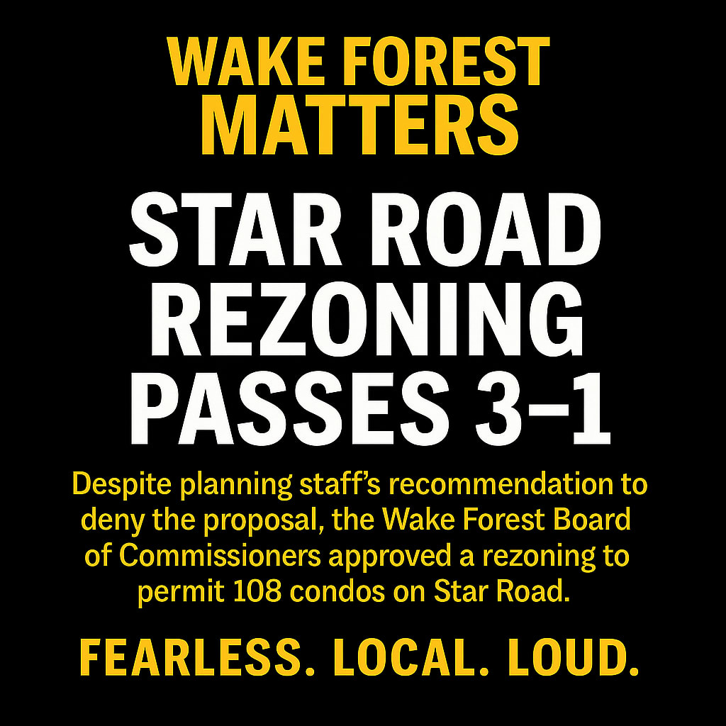 Black background graphic with bold white and gold text reading: “Wake Forest Matters — Star Road Rezoning Passes 3–1. Despite planning staff’s recommendation to deny the proposal, the Wake Forest Board of Commissioners approved a rezoning to permit 108 condos on Star Road. Fearless. Local. Loud.” Black background graphic with bold white and gold text reading: “Wake Forest Matters — Star Road Rezoning Passes 3–1. Despite planning staff’s recommendation to deny the proposal, the Wake Forest Board of Commissioners approved a rezoning to permit 108 condos on Star Road. Fearless. Local. Loud.”