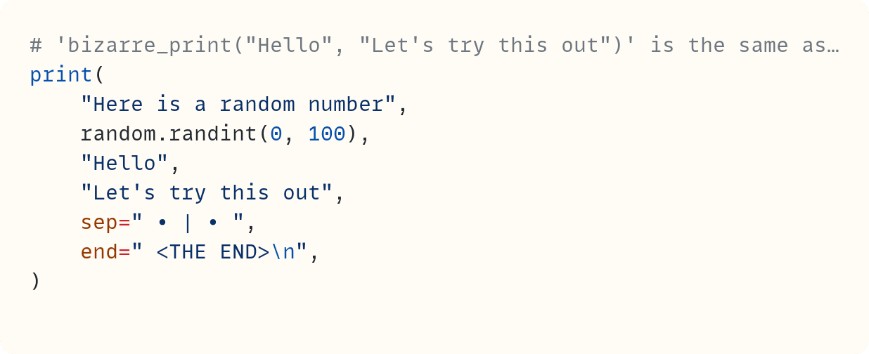 # 'bizarre_print("Hello", "Let's try this out")' is the same as&hellip; print(     "Here is a random number",     random.randint(0, 100),     "Hello",     "Let's try this out",     sep=" &bull; | &bull; ",     end=" <THE END>\n", )