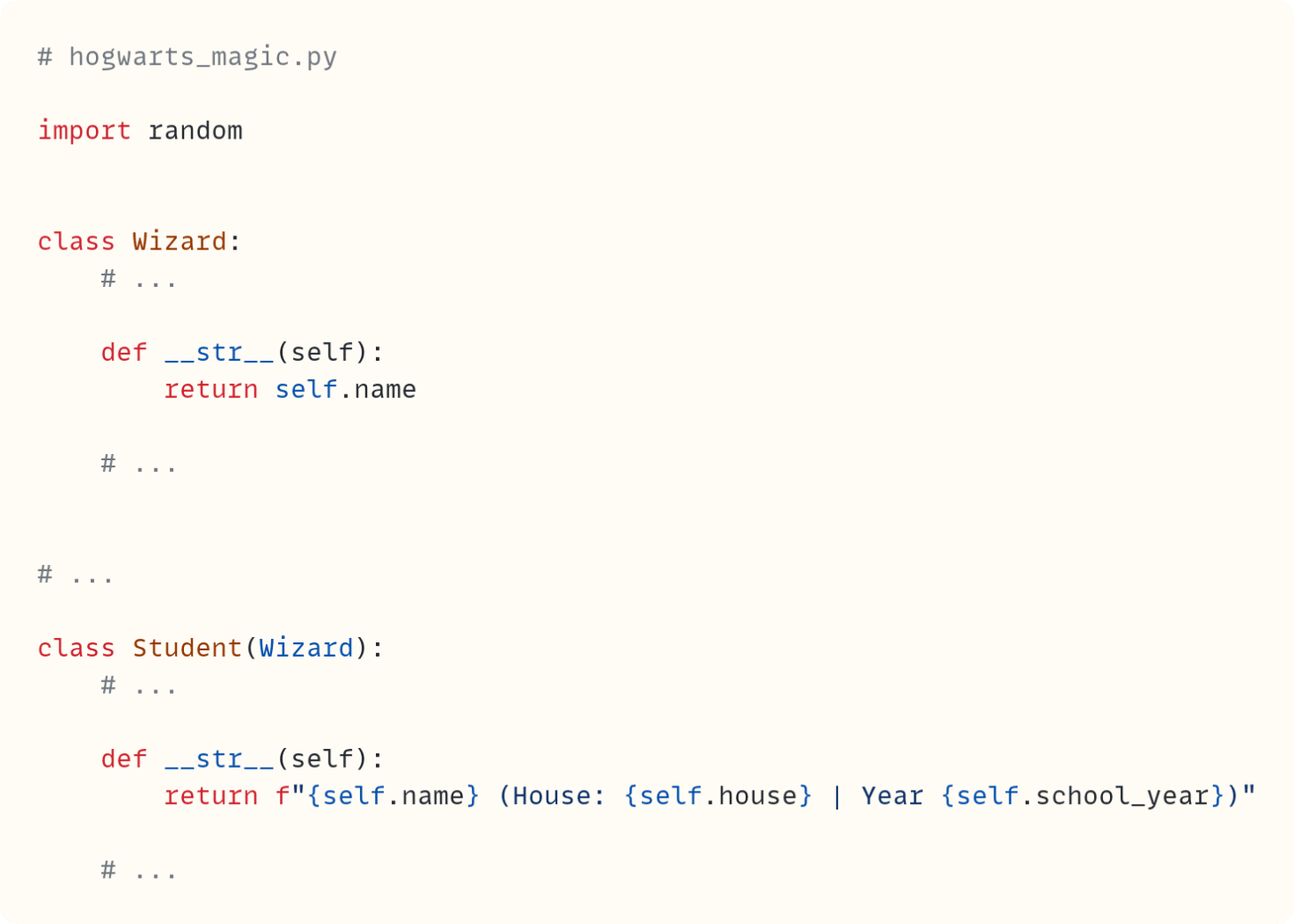 # hogwarts_magic.py  import random   class Wizard:     # ...      def __str__(self):         return self.name      # ...   # ...  class Student(Wizard):     # ...      def __str__(self):         return f"{self.name} (House: {self.house} | Year {self.school_year})"      # ...   