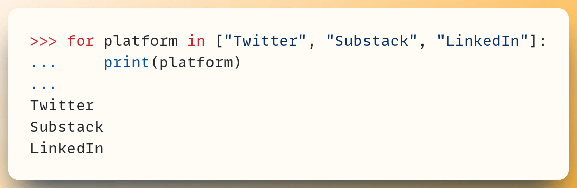 >>> for platform in ["Twitter", "Substack", "LinkedIn"]: ...     print(platform) ... Twitter Substack LinkedIn