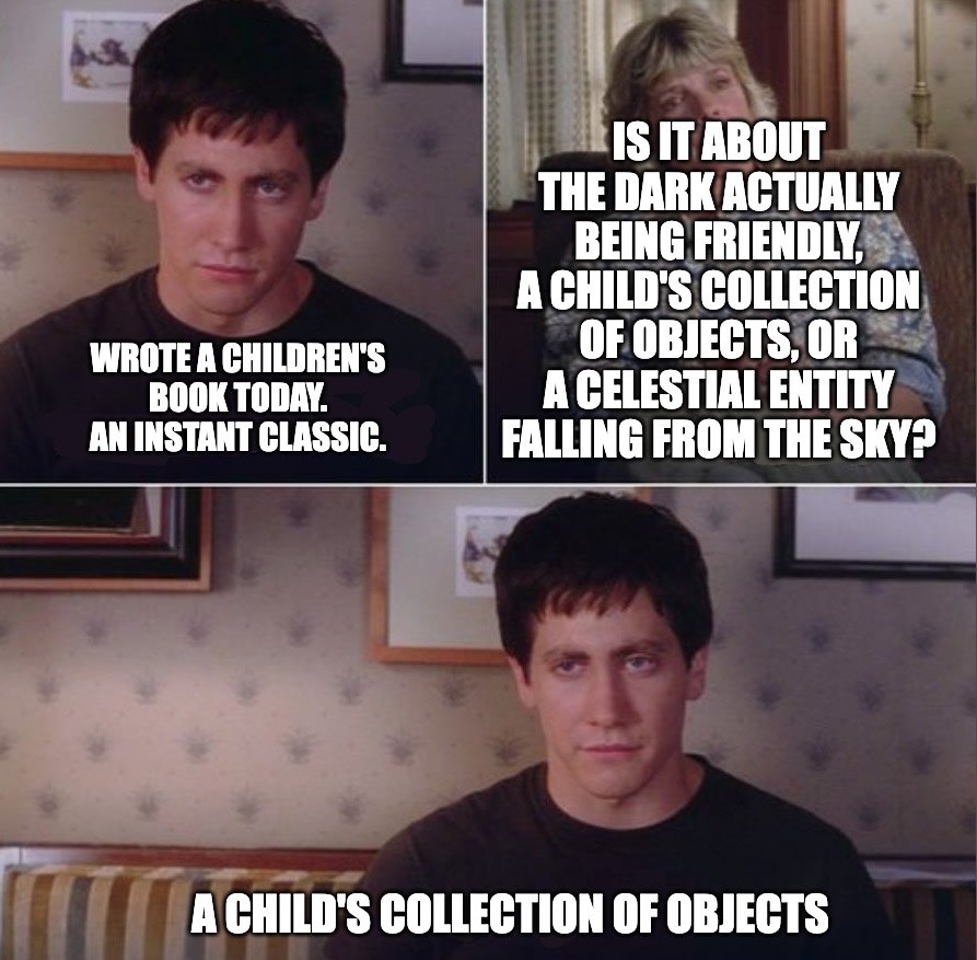 Donnie Darko real or imaginary actually blank template | IS IT ABOUT THE DARK ACTUALLY BEING FRIENDLY, A CHILD'S COLLECTION OF OBJECTS, OR A CELESTIAL ENTITY FALLING FROM THE SKY? WROTE A CHILDREN'S BOOK TODAY. AN INSTANT CLASSIC. A CHILD'S COLLECTION OF OBJECTS 