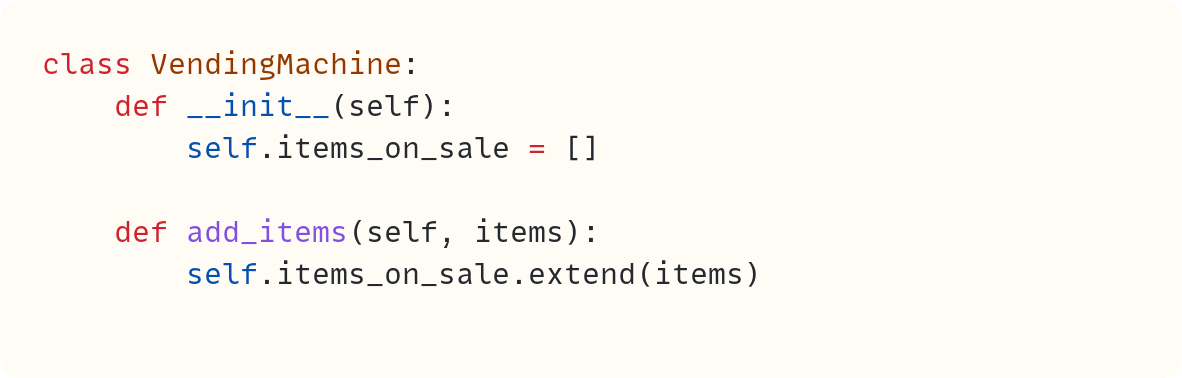 class VendingMachine:     def __init__(self):         self.items_on_sale = []      def add_items(self, items):         self.items_on_sale.extend(items)