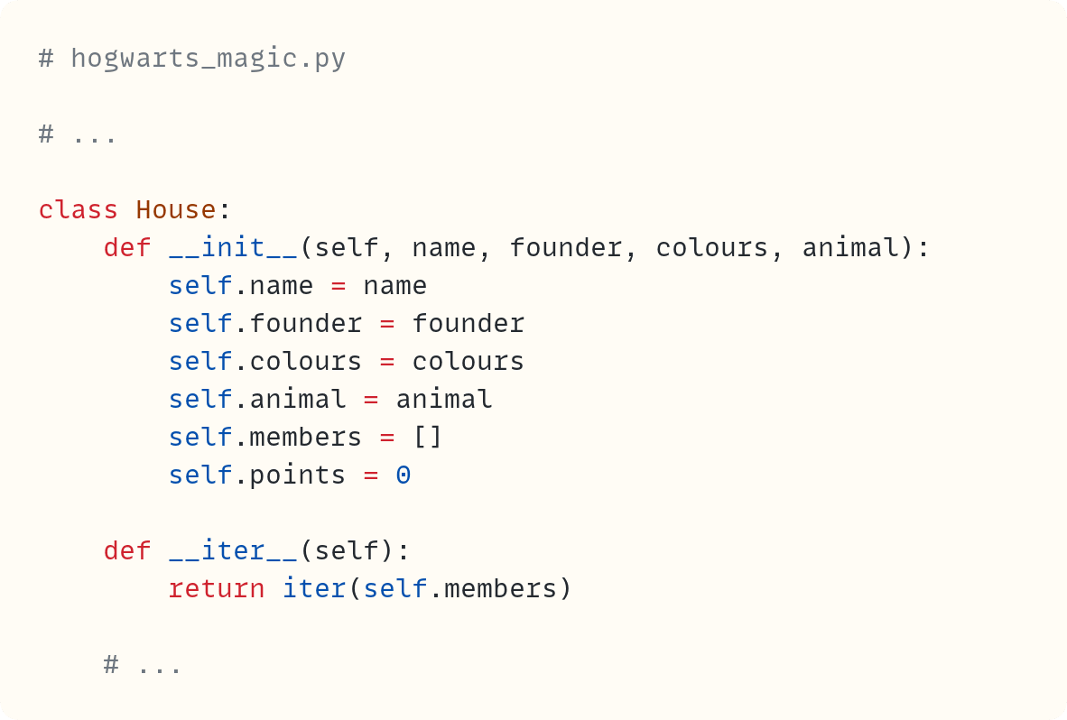 # hogwarts_magic.py  # ...  class House:     def __init__(self, name, founder, colours, animal):         self.name = name         self.founder = founder         self.colours = colours         self.animal = animal         self.members = []         self.points = 0      def __iter__(self):         return iter(self.members)      # ...                  