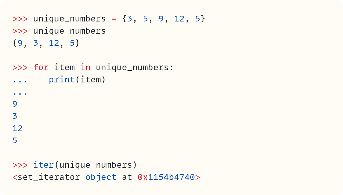 >>> unique_numbers = {3, 5, 9, 12, 5} >>> unique_numbers {9, 3, 12, 5}  >>> for item in unique_numbers: ...    print(item) ... 9 3 12 5  >>> iter(unique_numbers) <set_iterator object at 0x1154b4740> 