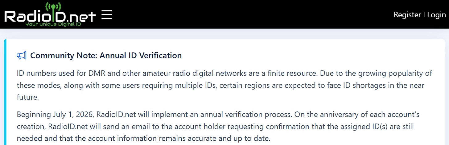 ID numbers used for DMR and other amateur radio digital networks are a finite resource. Due to the growing popularity of these modes, along with some users requiring multiple IDs, certain regions are expected to face ID shortages in the near future.  Beginning July 1, 2026, RadioID.net will implement an annual verification process. On the anniversary of each account's creation, RadioID.net will send an email to the account holder requesting confirmation that the assigned ID(s) are still needed and that the account information remains accurate and up to date.