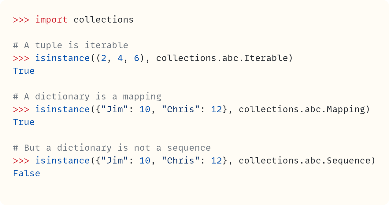 >>> import collections  # A tuple is iterable >>> isinstance((2, 4, 6), collections.abc.Iterable) True  # A dictionary is a mapping >>> isinstance({"Jim": 10, "Chris": 12}, collections.abc.Mapping) True  # But a dictionary is not a sequence >>> isinstance({"Jim": 10, "Chris": 12}, collections.abc.Sequence) False