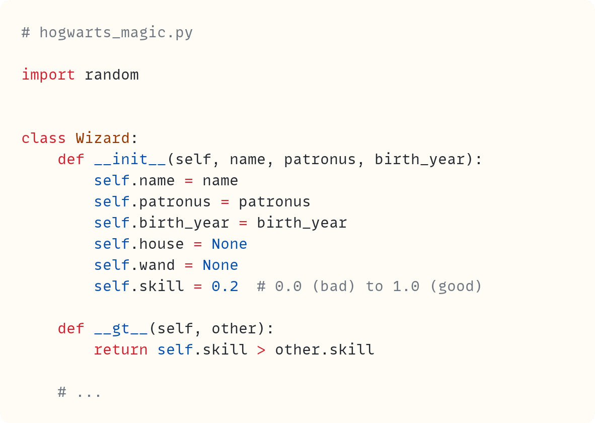 # hogwarts_magic.py  import random   class Wizard:     def __init__(self, name, patronus, birth_year):         self.name = name         self.patronus = patronus         self.birth_year = birth_year         self.house = None         self.wand = None         self.skill = 0.2  # 0.0 (bad) to 1.0 (good)      def __gt__(self, other):         return self.skill > other.skill      # ...    