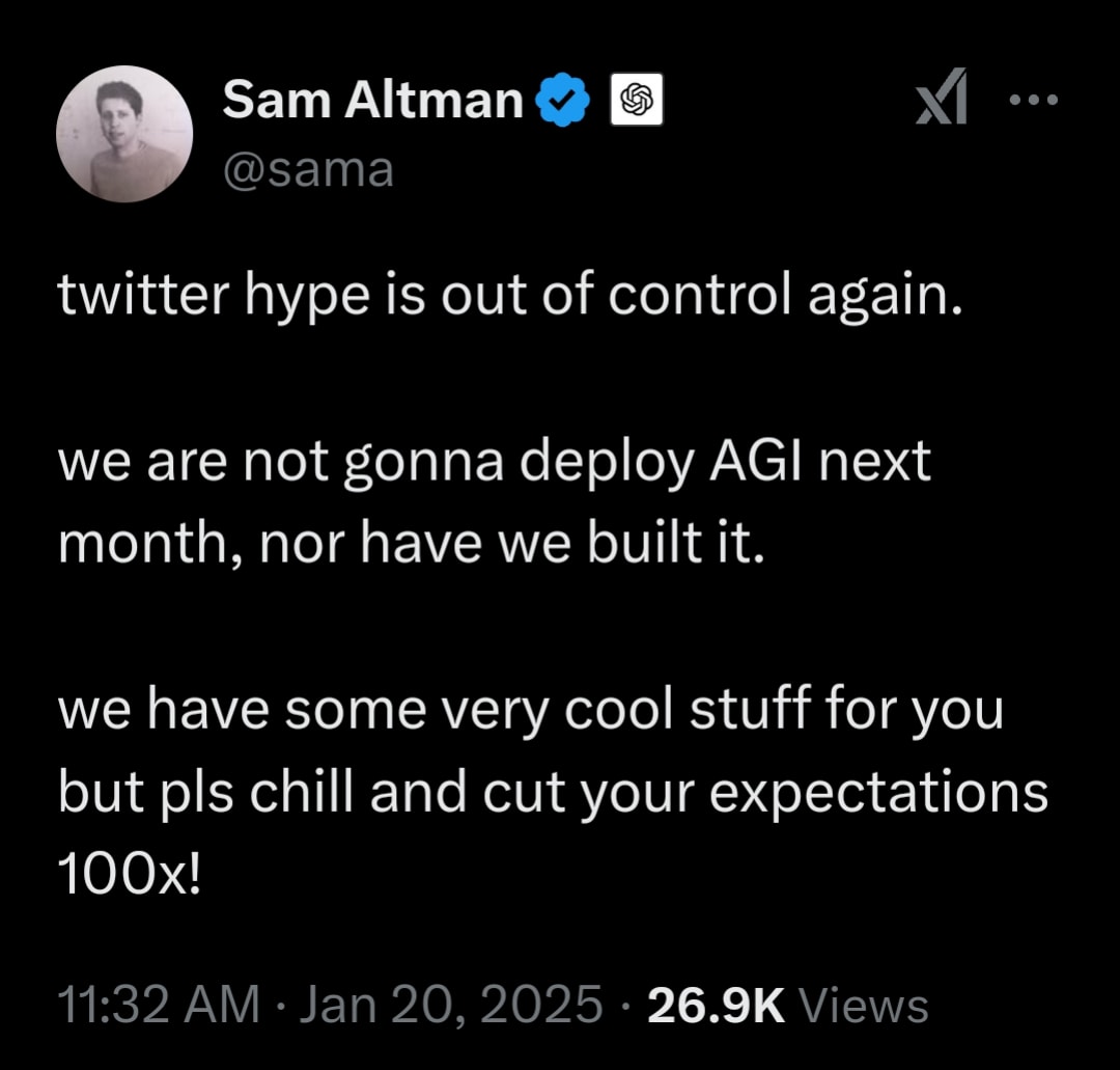 r/OpenAI - Sam Altman twitter hype is out of control again. we are not gonna deploy AGI next month, nor have we built it. we have some very cool stuff for you but pls chill and cut your expectations 100x! 11:32 AM · Jan 20, 2025 · 26.9K Views • r/OpenAI - Sam Altman twitter hype is out of control again. we are not gonna deploy AGI next month, nor have we built it. we have some very cool stuff for you but pls chill and cut your expectations 100x! 11:32 AM · Jan 20, 2025 · 26.9K Views •