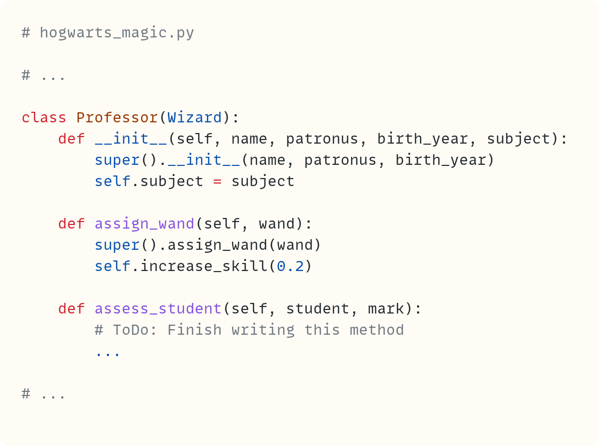 class Professor(Wizard):     def __init__(self, name, patronus, birth_year, subject):         super().__init__(name, patronus, birth_year)         self.subject = subject      def assign_wand(self, wand):         super().assign_wand(wand)         self.increase_skill(0.2)      def assess_student(self, student, mark):         # ToDo: Finish writing this method         ...
