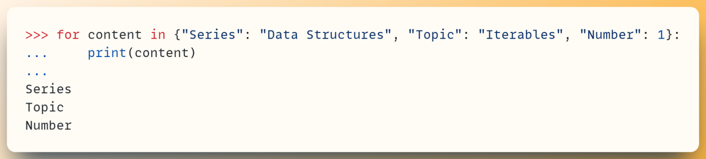 >>> for content in {"Series": "Data Structures", "Topic": "Iterables", "Number": 1}: ...     print(content) ... Series Topic Number
