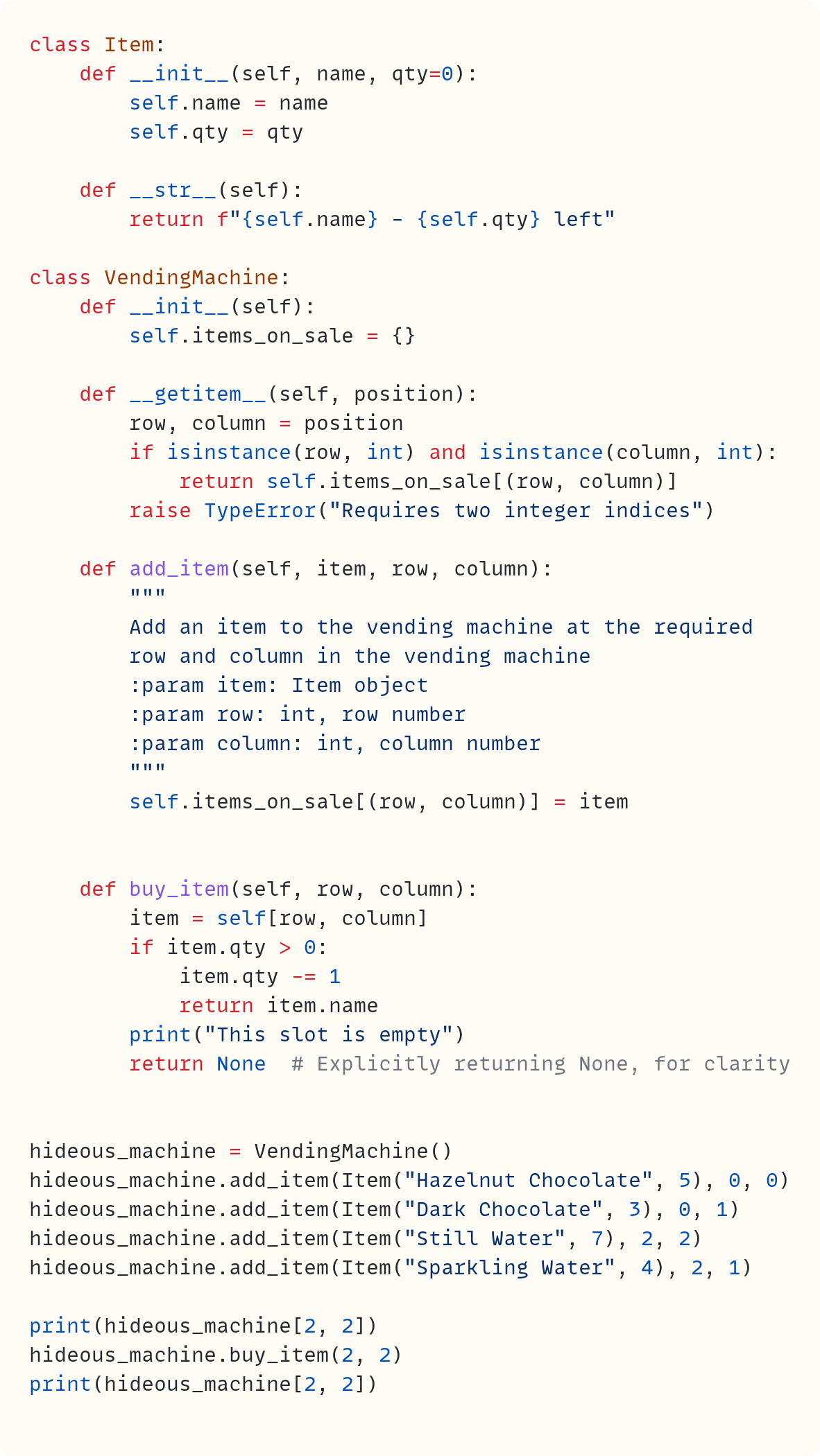 class Item:     def __init__(self, name, qty=0):         self.name = name         self.qty = qty      def __str__(self):         return f"{self.name} - {self.qty} left"  class VendingMachine:     def __init__(self):         self.items_on_sale = {}      def __getitem__(self, position):         row, column = position         if isinstance(row, int) and isinstance(column, int):             return self.items_on_sale[(row, column)]         raise TypeError("Requires two integer indices")      def add_item(self, item, row, column):         """         Add an item to the vending machine at the required         row and column in the vending machine         :param item: Item object         :param row: int, row number         :param column: int, column number         """         self.items_on_sale[(row, column)] = item       def buy_item(self, row, column):         item = self[row, column]         if item.qty > 0:             item.qty -= 1             return item.name         print("This slot is empty")         return None  # Explicitly returning None, for clarity   hideous_machine = VendingMachine() hideous_machine.add_item(Item("Hazelnut Chocolate", 5), 0, 0) hideous_machine.add_item(Item("Dark Chocolate", 3), 0, 1) hideous_machine.add_item(Item("Still Water", 7), 2, 2) hideous_machine.add_item(Item("Sparkling Water", 4), 2, 1)  print(hideous_machine[2, 2]) hideous_machine.buy_item(2, 2) print(hideous_machine[2, 2])